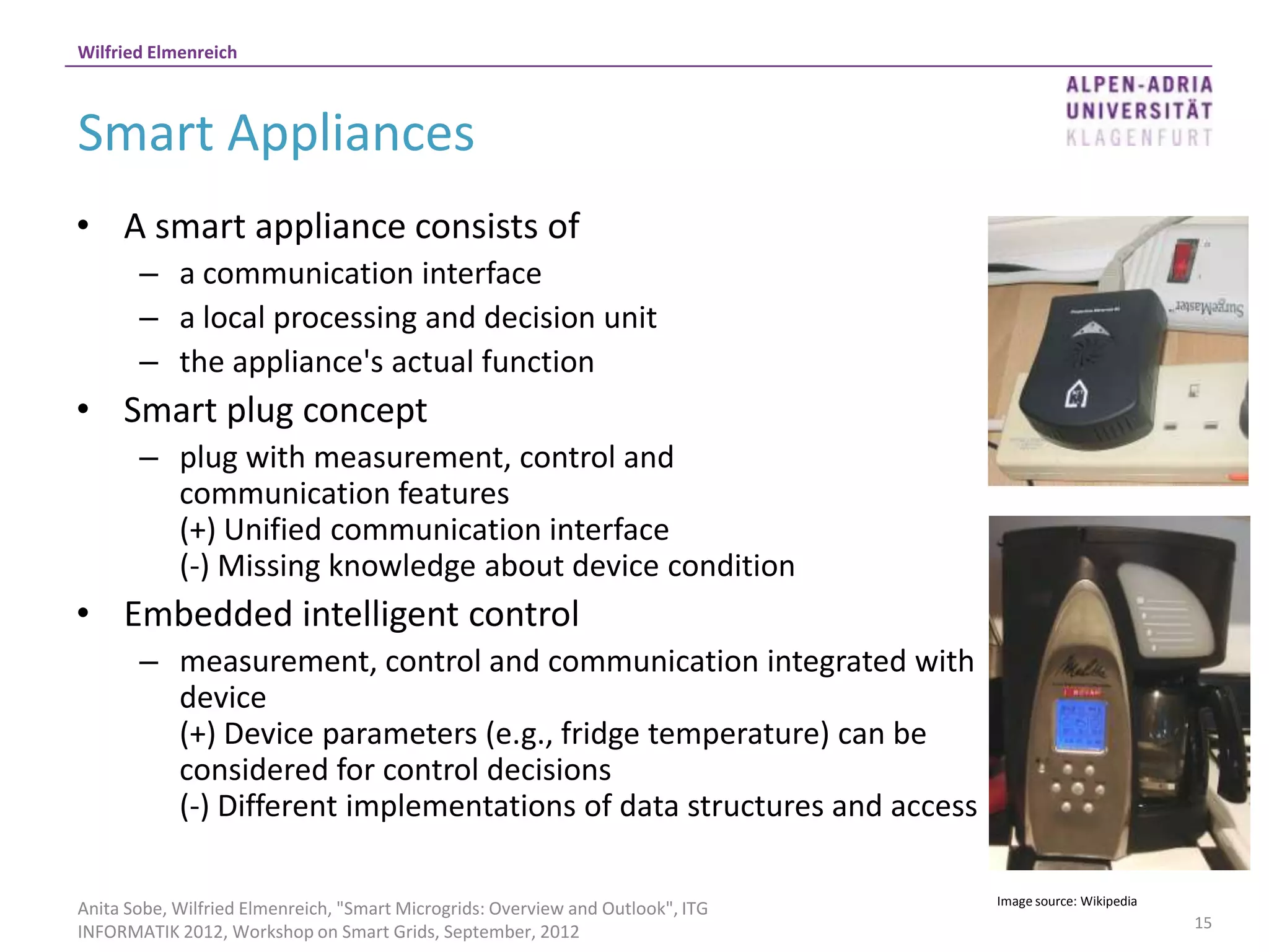 Wilfried Elmenreich



Smart Appliances
• A smart appliance consists of
       – a communication interface
       – a local processing and decision unit
       – the appliance's actual function
• Smart plug concept
       – plug with measurement, control and
         communication features
         (+) Unified communication interface
         (-) Missing knowledge about device condition
• Embedded intelligent control
       – measurement, control and communication integrated with
         device
         (+) Device parameters (e.g., fridge temperature) can be
         considered for control decisions
         (-) Different implementations of data structures and access

                                                                                 Image source: Wikipedia
Anita Sobe, Wilfried Elmenreich, "Smart Microgrids: Overview and Outlook", ITG
                                                                                                           15
INFORMATIK 2012, Workshop on Smart Grids, September, 2012
 