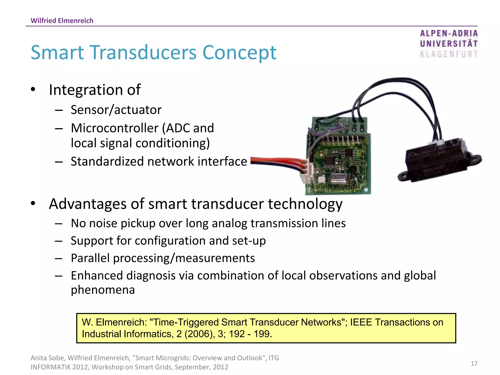 Wilfried Elmenreich



Smart Transducers Concept
• Integration of
       – Sensor/actuator
       – Microcontroller (ADC and
         local signal conditioning)
       – Standardized network interface


• Advantages of smart transducer technology
       –    No noise pickup over long analog transmission lines
       –    Support for configuration and set-up
       –    Parallel processing/measurements
       –    Enhanced diagnosis via combination of local observations and global
            phenomena

                W. Elmenreich: "Time-Triggered Smart Transducer Networks"; IEEE Transactions on
                Industrial Informatics, 2 (2006), 3; 192 - 199.

Anita Sobe, Wilfried Elmenreich, "Smart Microgrids: Overview and Outlook", ITG
                                                                                                  17
INFORMATIK 2012, Workshop on Smart Grids, September, 2012
 