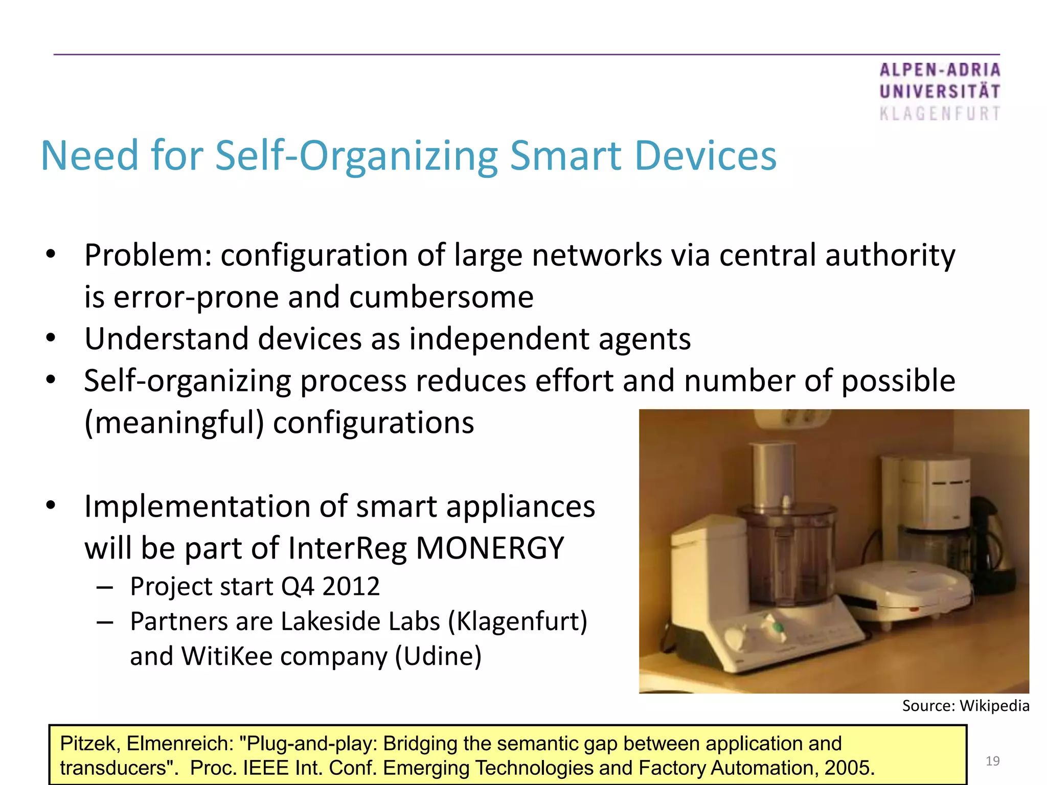 Need for Self-Organizing Smart Devices

• Problem: configuration of large networks via central authority
  is error-prone and cumbersome
• Understand devices as independent agents
• Self-organizing process reduces effort and number of possible
  (meaningful) configurations

• Implementation of smart appliances
  will be part of InterReg MONERGY
    – Project start Q4 2012
    – Partners are Lakeside Labs (Klagenfurt)
      and WitiKee company (Udine)
                                                                                           Source: Wikipedia

 Pitzek, Elmenreich: "Plug-and-play: Bridging the semantic gap between application and
                                                                                                      19
 transducers". Proc. IEEE Int. Conf. Emerging Technologies and Factory Automation, 2005.
 