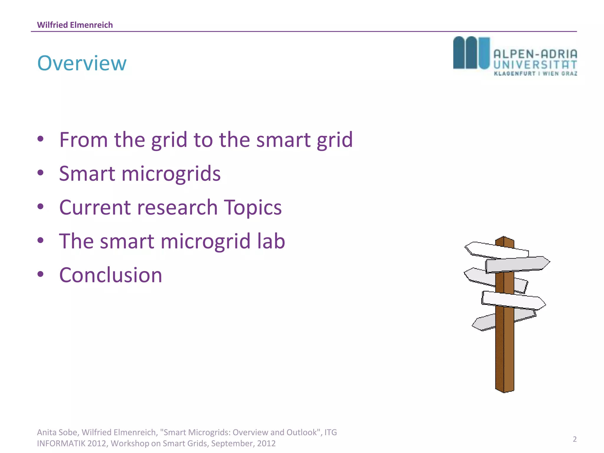 Wilfried Elmenreich



Overview


•    From the grid to the smart grid
•    Smart microgrids
•    Current research Topics
•    The smart microgrid lab
•    Conclusion




Anita Sobe, Wilfried Elmenreich, "Smart Microgrids: Overview and Outlook", ITG
                                                                                 2
INFORMATIK 2012, Workshop on Smart Grids, September, 2012
 