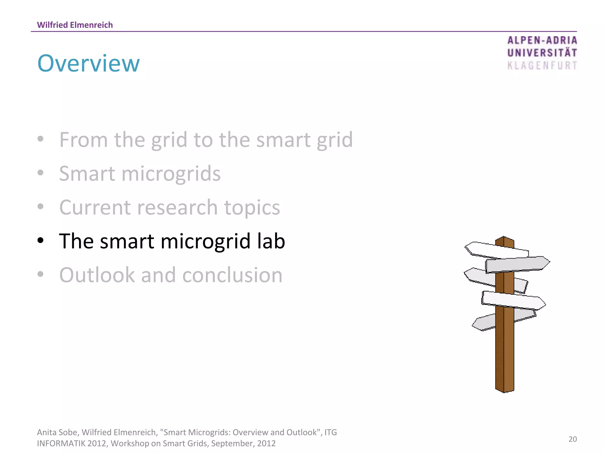 Wilfried Elmenreich



Overview

•    From the grid to the smart grid
•    Smart microgrids
•    Current research topics
•    The smart microgrid lab
•    Outlook and conclusion




Anita Sobe, Wilfried Elmenreich, "Smart Microgrids: Overview and Outlook", ITG
                                                                                 20
INFORMATIK 2012, Workshop on Smart Grids, September, 2012
 