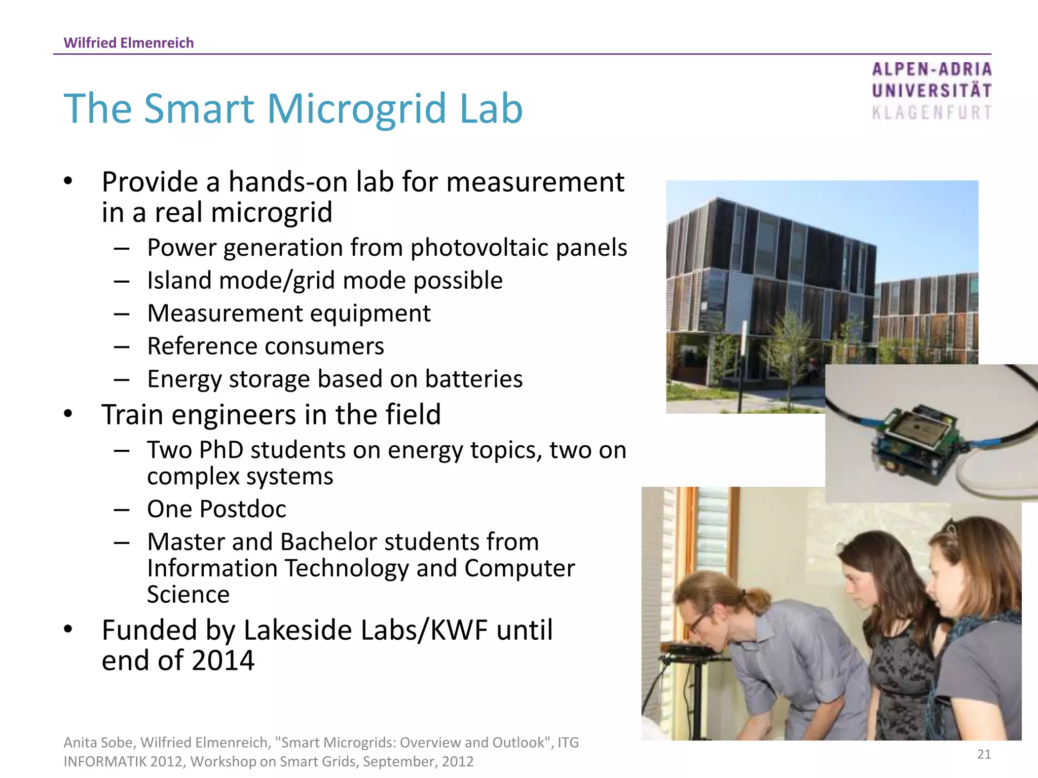Wilfried Elmenreich



The Smart Microgrid Lab
• Provide a hands-on lab for measurement
  in a real microgrid
       –    Power generation from photovoltaic panels
       –    Island mode/grid mode possible
       –    Measurement equipment
       –    Reference consumers
       –    Energy storage based on batteries
• Train engineers in the field
       – Two PhD students on energy topics, two on
         complex systems
       – One Postdoc
       – Master and Bachelor students from
         Information Technology and Computer
         Science
• Funded by Lakeside Labs/KWF until
  end of 2014

Anita Sobe, Wilfried Elmenreich, "Smart Microgrids: Overview and Outlook", ITG
                                                                                 21
INFORMATIK 2012, Workshop on Smart Grids, September, 2012
 