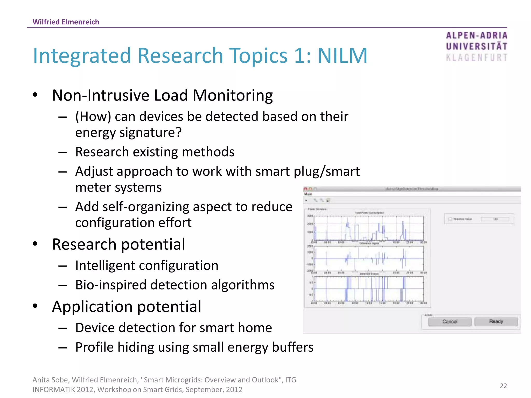 Wilfried Elmenreich



Integrated Research Topics 1: NILM
• Non-Intrusive Load Monitoring
       – (How) can devices be detected based on their
         energy signature?
       – Research existing methods
       – Adjust approach to work with smart plug/smart
         meter systems
       – Add self-organizing aspect to reduce
         configuration effort
• Research potential
       – Intelligent configuration
       – Bio-inspired detection algorithms
• Application potential
       – Device detection for smart home
       – Profile hiding using small energy buffers

Anita Sobe, Wilfried Elmenreich, "Smart Microgrids: Overview and Outlook", ITG
                                                                                 22
INFORMATIK 2012, Workshop on Smart Grids, September, 2012
 