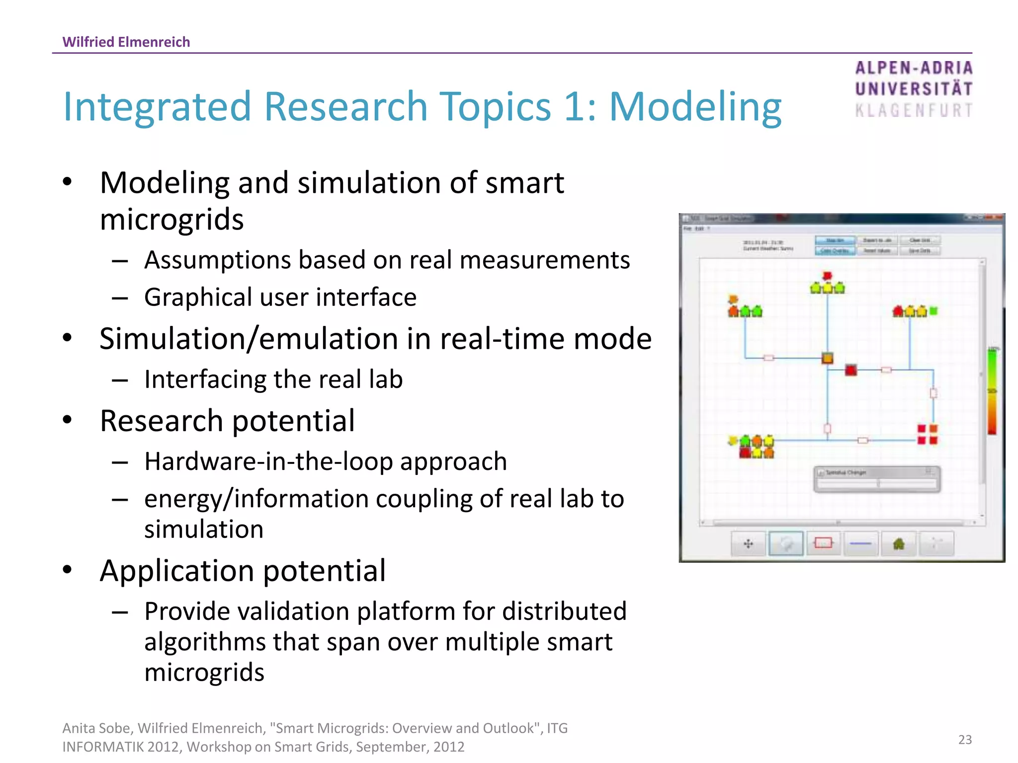 Wilfried Elmenreich



Integrated Research Topics 1: Modeling
• Modeling and simulation of smart
  microgrids
       – Assumptions based on real measurements
       – Graphical user interface
• Simulation/emulation in real-time mode
       – Interfacing the real lab
• Research potential
       – Hardware-in-the-loop approach
       – energy/information coupling of real lab to
         simulation
• Application potential
       – Provide validation platform for distributed
         algorithms that span over multiple smart
         microgrids
Anita Sobe, Wilfried Elmenreich, "Smart Microgrids: Overview and Outlook", ITG
                                                                                 23
INFORMATIK 2012, Workshop on Smart Grids, September, 2012
 