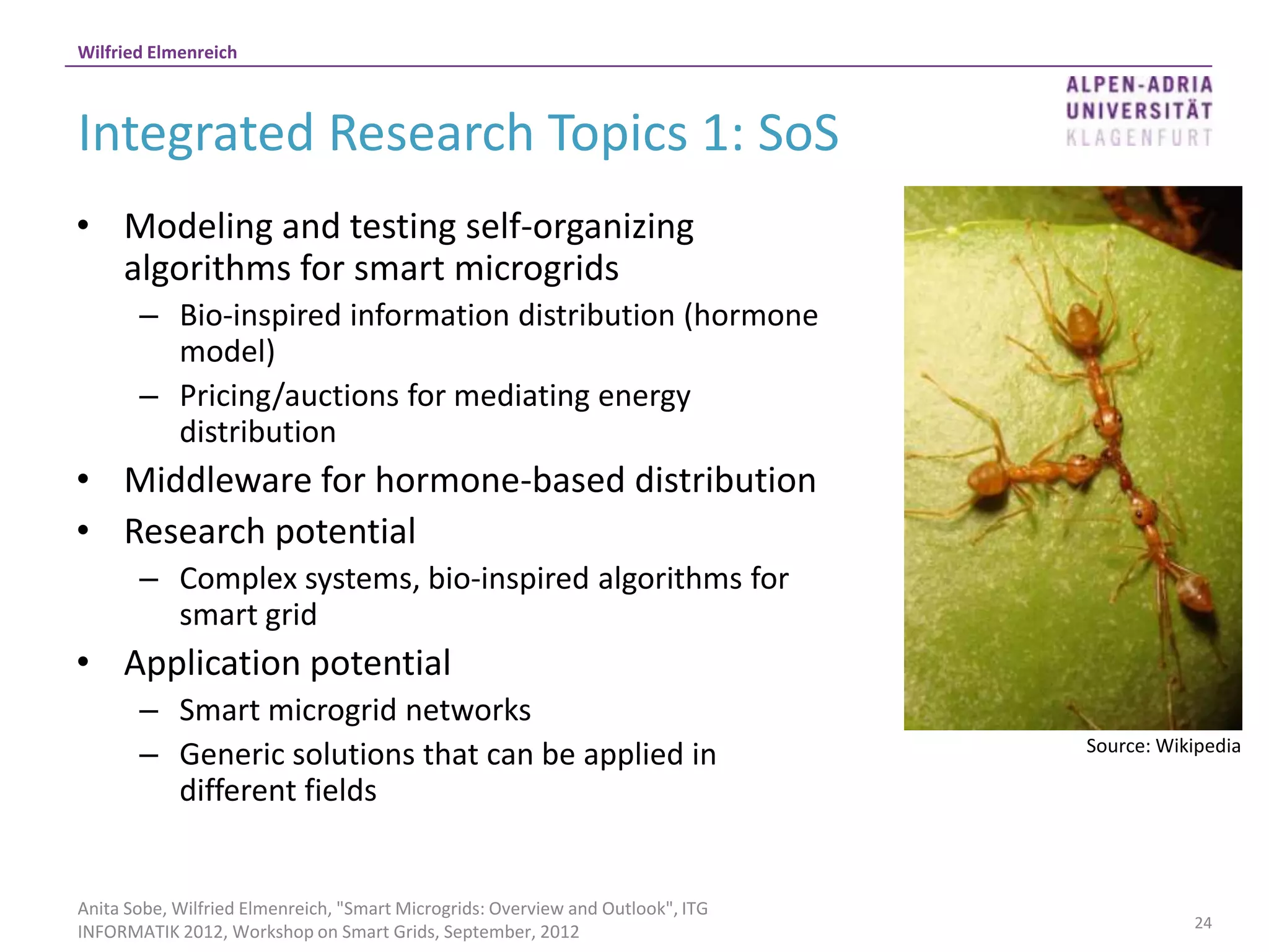 Wilfried Elmenreich



Integrated Research Topics 1: SoS
• Modeling and testing self-organizing
  algorithms for smart microgrids
       – Bio-inspired information distribution (hormone
         model)
       – Pricing/auctions for mediating energy
         distribution
• Middleware for hormone-based distribution
• Research potential
       – Complex systems, bio-inspired algorithms for
         smart grid
• Application potential
       – Smart microgrid networks
       – Generic solutions that can be applied in                                Source: Wikipedia

         different fields


Anita Sobe, Wilfried Elmenreich, "Smart Microgrids: Overview and Outlook", ITG
                                                                                            24
INFORMATIK 2012, Workshop on Smart Grids, September, 2012
 