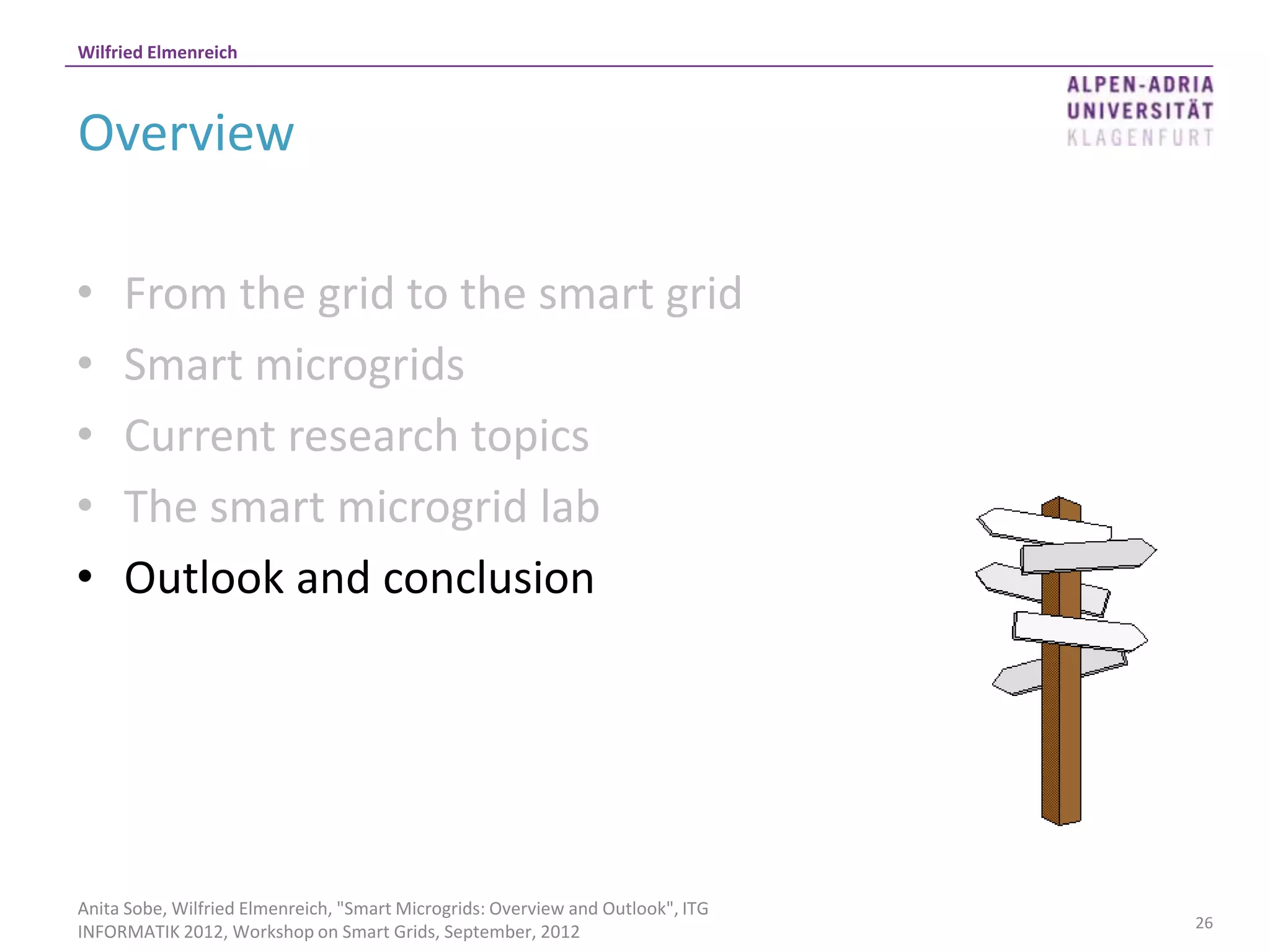 Wilfried Elmenreich



Overview

•    From the grid to the smart grid
•    Smart microgrids
•    Current research topics
•    The smart microgrid lab
•    Outlook and conclusion




Anita Sobe, Wilfried Elmenreich, "Smart Microgrids: Overview and Outlook", ITG
                                                                                 26
INFORMATIK 2012, Workshop on Smart Grids, September, 2012
 