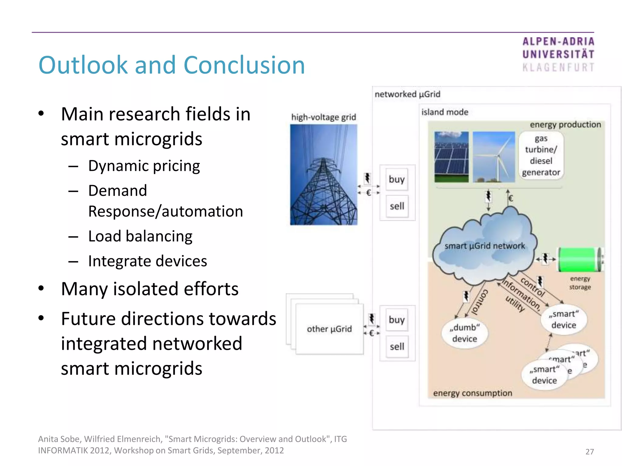 Outlook and Conclusion
• Main research fields in
  smart microgrids
       – Dynamic pricing
       – Demand
         Response/automation
       – Load balancing
       – Integrate devices
• Many isolated efforts
• Future directions towards
  integrated networked
  smart microgrids


Anita Sobe, Wilfried Elmenreich, "Smart Microgrids: Overview and Outlook", ITG
INFORMATIK 2012, Workshop on Smart Grids, September, 2012                        27
 
