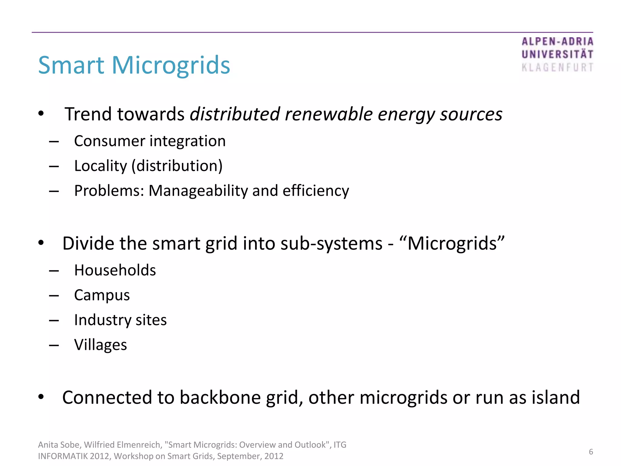 Smart Microgrids
• Trend towards distributed renewable energy sources
  – Consumer integration
  – Locality (distribution)
  – Problems: Manageability and efficiency


• Divide the smart grid into sub-systems - “Microgrids”
  –      Households
  –      Campus
  –      Industry sites
  –      Villages


• Connected to backbone grid, other microgrids or run as island

Anita Sobe, Wilfried Elmenreich, "Smart Microgrids: Overview and Outlook", ITG
                                                                                 6
INFORMATIK 2012, Workshop on Smart Grids, September, 2012
 