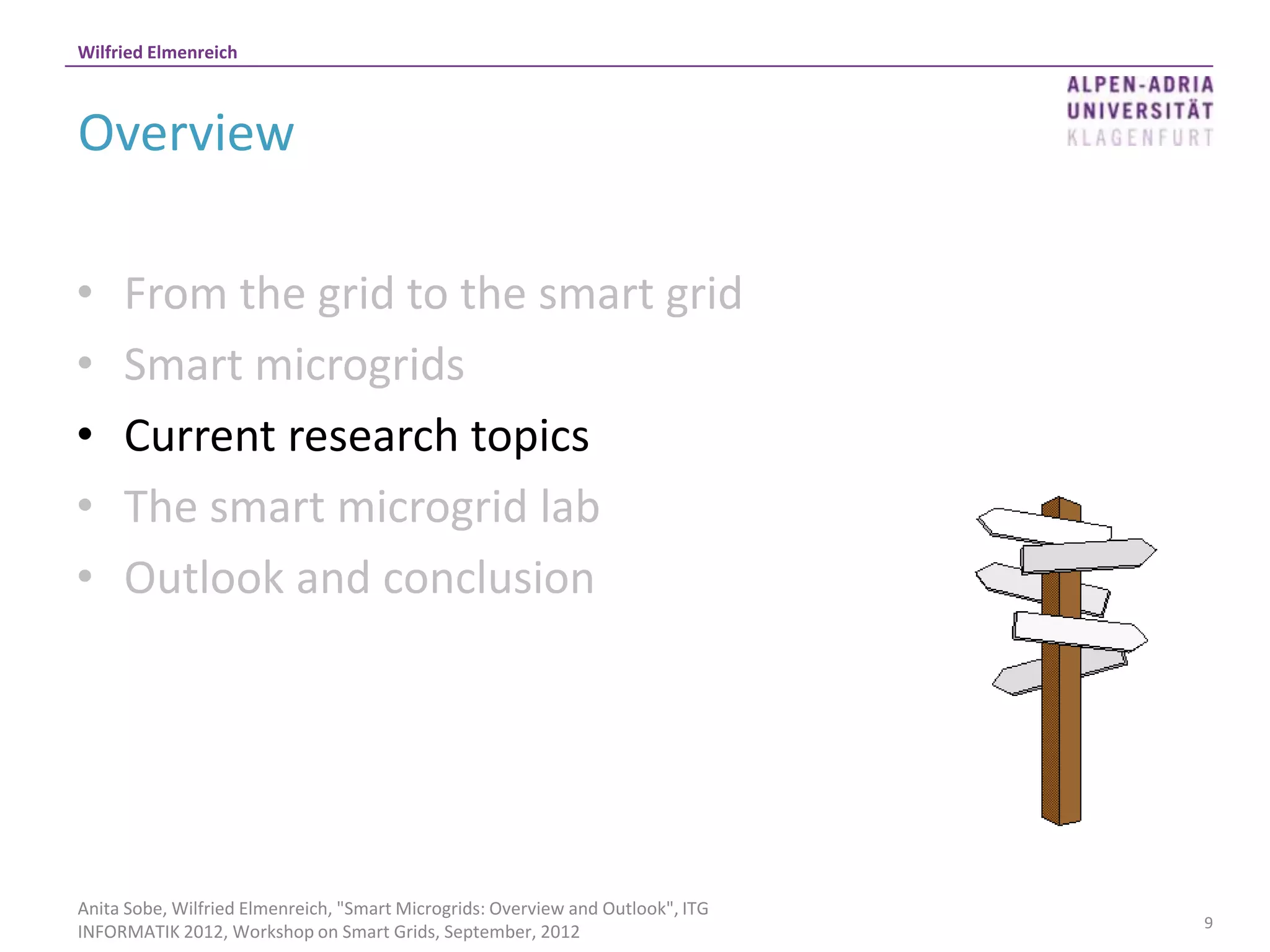 Wilfried Elmenreich



Overview

•    From the grid to the smart grid
•    Smart microgrids
•    Current research topics
•    The smart microgrid lab
•    Outlook and conclusion




Anita Sobe, Wilfried Elmenreich, "Smart Microgrids: Overview and Outlook", ITG
                                                                                 9
INFORMATIK 2012, Workshop on Smart Grids, September, 2012
 