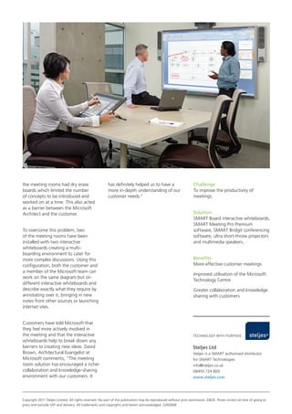the meeting rooms had dry erase
boards which limited the number
of concepts to be introduced and
worked on at a time. This also acted
as a barrier between the Microsoft
Architect and the customer.
To overcome this problem, two
of the meeting rooms have been
installed with two interactive
whiteboards creating a multiboarding environment to cater for
more complex discussions. Using this
configuration, both the customer and
a member of the Microsoft team can
work on the same diagram but on
different interactive whiteboards and
describe exactly what they require by
annotating over it, bringing in new
notes from other sources or launching
internet sites.
Customers have told Microsoft that
they feel more actively involved in
the meeting and that the interactive
whiteboards help to break down any
barriers to creating new ideas. David
Brown, Architectural Evangelist at
Microsoft comments, “The meeting
room solution has encouraged a richer
collaboration and knowledge-sharing
environment with our customers. It

has definitely helped us to have a
more in-depth understanding of our
customer needs.”

Challenge
To improve the productivity of
meetings.
Solution
SMART Board interactive whiteboards,
SMART Meeting Pro Premium
software, SMART Bridgit conferencing
software, ultra short-throw projectors
and multimedia speakers.
Benefits
More effective customer meetings
Improved utilisation of the Microsoft
Technology Centre
Greater collaboration and knowledge
sharing with customers

Steljes Ltd
Steljes is a SMART authorised distributor
for SMART Technologies
info@steljes.co.uk
08450 724 800
www.steljes.com

Copyright 2011 Steljes Limited. All rights reserved. No part of this publication may be reproduced without prior permission. E&OE. Prices correct at time of going to
press and exclude VAT and delivery. All trademarks and copyrights and herein acknowledged. SJ/42668

 