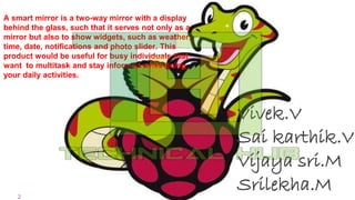 2
+
Vivek.V
Sai karthik.V
Vijaya sri.M
Srilekha.M
A smart mirror is a two-way mirror with a display
behind the glass, such that it serves not only as a
mirror but also to show widgets, such as weather,
time, date, notifications and photo slider. This
product would be useful for busy individuals that
want to multitask and stay informed while doing
your daily activities.
 