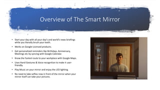 Overview of The Smart Mirror
• Start your day with all your day’s and world’s news briefings
while you literally brush your teeth.
• Works on Google Licensed products.
• Get personalized reminders like Birthdays, Anniversary,
Meetings etc by syncing with Google Calendar.
• Know the Fastest route to your workplace with Google Maps.
• Uses Hand Gestures & Voice recognition to make it user-
friendly.
• Play Music on your mirror and enjoy the LED lighting.
• No need to take selfies now in front of the mirror when your
mirror itself can take your pictures.
 