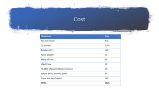 Cost
Component Cost
Two-way mirror 47$
LG Monitor 179$
Raspberry Pi 2 40$
Power adapter 5$
Micro SD Card 9$
HDMI Cable 9$
HC-SR04 Ultrasonic Distance Sensors 5$
Jumper wires, resistors, plates 8$
Frame and back Support 90$
TOTAL 392$
 