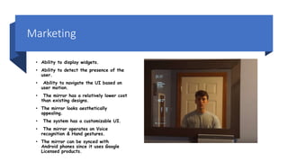 Marketing
• Ability to display widgets.
• Ability to detect the presence of the
user.
• Ability to navigate the UI based on
user motion.
• The mirror has a relatively lower cost
than existing designs.
• The mirror looks aesthetically
appealing.
• The system has a customizable UI.
• The mirror operates on Voice
recognition & Hand gestures.
• The mirror can be synced with
Android phones since it uses Google
Licensed products.
 