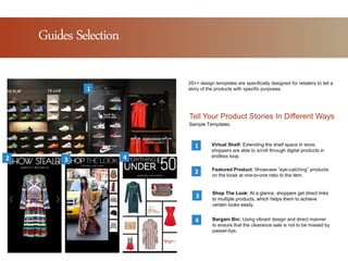 Tell Your Product Stories In Different Ways
Shop The Look: At a glance, shoppers get direct links
to multiple products, which helps them to achieve
certain looks easily.
1
3
2
Sample Templates:
Featured Product: Showcase “eye-catching” products
on the kiosk at one-to-one ratio to the item.
Virtual Shelf: Extending the shelf space in store,
shoppers are able to scroll through digital products in
endless loop.
Bargain Bin: Using vibrant design and direct manner
to ensure that the clearance sale is not to be missed by
passer-bys.
4
20++ design templates are specifically designed for retailers to tell a
story of the products with specific purposes.1
2 3 4
Guides Selection
 