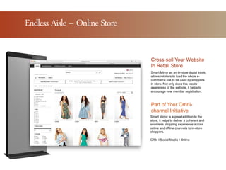 Why Magic Mirror?Endless Aisle – Online Store
Smart Mirror is a great addition to the
store, it helps to deliver a coherent and
seamless shopping experience across
online and offline channels to in-store
shoppers.
Cross-sell Your Website
In Retail Store
Part of Your Omni-
channel Initiative
Smart Mirror as an in-store digital kiosk,
allows retailers to load the whole e-
commerce site to be used by shoppers
in store. Not only does this create
awareness of the website, it helps to
encourage new member registration.
CRM I Social Media I Online
 