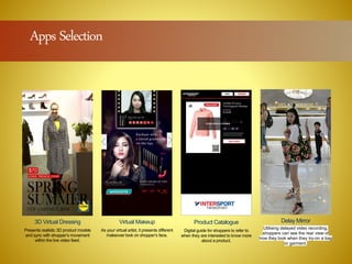 different
er select
s.
3D Virtual Dressing
Presents realistic 3D product models
and sync with shopper’s movement
within the live video feed.
Virtual Makeup
As your virtual artist, it presents different
makeover look on shopper’s face.
Product Catalogue
Digital guide for shoppers to refer to
when they are interested to know more
about a product.
Delay Mirror
Utilising delayed video recording,
shoppers can see the rear view of
how they look when they try-on a bag
or garment.
For per
Ma
Apps Selection
 