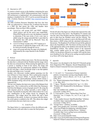 3
D. Smartmirror API
To restrict a client's access to the database containing the users
and measurements a REST (REpresentational State Transfer)
API architecture is implemented. All communication with the
database is handled by this API. It can be accessed through the
URL (Uniform Resource Locator) http://smartmirror.pxl-ea-
ict.be/api.
All URIs (Uniform Resource Identifier) that have this base
URL are redirected by a .htaccess file. It redirects the browser
to a PHP file that parses the URIs and handles them
accordingly. There are three URIs available.
• /activeUser will accept GET and POST requests,
which retrieve and set the active user respectfully.
When POSTing the active user, the database is queried
to determine if the user exists, if not a new user is
added using the unique personId that is provided by
the identify face API call by Microsoft. Next, the
measurement is added.
• /activeUserImage accepts only a PUT request as it
only necessary to upload the image via the API, it can
be retrieved normally through the server.
• /page will accept and relay the page to be displayed,
determined by the swipe function in the Walabot
code.
E. Website
The website consists of three main views. The first one showing
the data that is collected with the Walabot and the image where
the data was extracted from. When running the application, and
a person is standing in front of the mirror, the image and
corresponding data are continuously updated in the database.
On the web page, a short JavaScript script is run that updates
the data and image every 5 seconds.
Another view showcases weather updates spanning over the
next 24 hours in 3-hour intervals. This is achieved by using the
5-day weather forecast API[6]. A specific HTTP request is
made towards the openweathermap website which returns a
JSON formatted string with all the needed information of the
requested city.
The last view displays the latest news items of the Belgian front
page news. This is achieved by an RSS (Rich Site Summary)
feed from the Belgian version of google news[7]. By using the
code structure given by surfing waves[8], a news widget is
formed. The benefit of using this API is that it allows for a very
easy modification of the widget layout by changing the
parameters. This widget shows the article title and a short
description of the article. As there is no mouse with the mirror,
the scroll option is enabled in the API. This allows the widget
to scroll down the news feed every so often.
V. CODE FLOW
The figure below is a representation of how the different code
blocks interact with each other to create the final product.
Figure 1: Smart Mirror flowchart of communication between code
blocks
On the left side of the figure are 3 blocks that represent the code
on the local side of the mirror. The Raspberry Pi contains and
runs the code of the Walabot and face detection application. It
gets its data from the Walabot sensor and the webcam. The
picture taken with the webcam is sent to the Microsoft API who
then returns a JSON string with the calculated information of
that picture. The Raspberry Pi will then forward all the gathered
data to the SmartMirror API. This block will then store the data
in the appropriate tables in the database and send the data to the
SmartMirror website. This website consist of the measured
data, weather update given by the 5-day weather forecast
API[6] (in the picture referred to as weather API) and the latest
news headlines by the API given by surfing waves[8] (referred
to as News API in the figure above).
F. Appendix
This project was developed in the Smart-ICT Research group
from Hogeschool PXL (Belgium, Hasselt-Diepenbeek) in the
SmaCos (Smart Connected Services) research project[9].
VI. REFERENCES
[1] C. Gu and C. Li, “Assessment of human respiration
patterns via noncontact sensing using Doppler multi-
radar system,” Sensors (Basel)., vol. 15, no. 3, pp. 6383–
6398, 2015.
[2] For, “Report Information from ProQuest,” Organ. Dev.
J., no. May, 2012.
[3] T. Specs, “Walabot-Tech-Brief-416,” pp. 1–11, 2016.
[4] “Walabot API: WalabotAPI.h File Reference.” [Online].
Available:
http://api.walabot.com/_walabot_a_p_i_8h.html.
[Accessed: 14-May-2017].
[5] P. Viola and M. J. Jones, “Robust Real-Time Face
Detection,” Int. J. Comput. Vis., vol. 57, no. 2, pp. 137–
154, 2004.
[6] “5-day weather forecast- OpenWeatherMap.” [Online].
Available: https://openweathermap.org/forecast5.
[Accessed: 14-May-2017].
[7] “Google News.” [Online]. Available:
https://news.google.com/. [Accessed: 14-May-2017].
[8] “Free Feed Widget for displaying valid RSS &amp;
XML feeds, as used on Surfing Waves.” [Online].
Available: http://www.surfing-waves.com/feed.htm.
[Accessed: 14-May-2017].
[9] https://www.pxl.be/SmartICT.html
[10] https://www.pxl.be/Pub/onderzoek/Projecten/Projecten-
Smart-ICT/Smart-Connected-Services-(SmaCoS).html
 