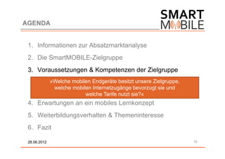 AGENDA


 1. Informationen zur Absatzmarktanalyse
 2. Die SmartMOBILE-Zielgruppe
 3. Voraussetzungen & Kompetenzen der Zielgruppe
              »Welche mobilen Endgeräte besitzt unsere Zielgruppe,
               welche mobilen Internetzugänge bevorzugt sie und
                           welche Tarife nutzt sie?«
 4. Erwartungen an ein mobiles Lernkonzept
 5. Weiterbildungsverhalten & Themeninteresse
 6. Fazit

 28.06.2012                                                          10
 