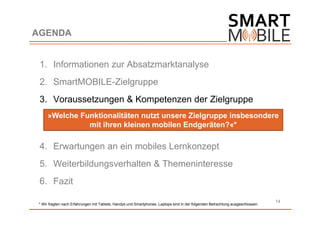 AGENDA


 1. Informationen zur Absatzmarktanalyse
 2. SmartMOBILE-Zielgruppe
 3. Voraussetzungen & Kompetenzen der Zielgruppe
      »Welche Funktionalitäten nutzt unsere Zielgruppe insbesondere
                mit ihren kleinen mobilen Endgeräten?«*

 4. Erwartungen an ein mobiles Lernkonzept
 5. Weiterbildungsverhalten & Themeninteresse
 6. Fazit

                                                                                                                                 14
 * Wir fragten nach Erfahrungen mit Tablets, Handys und Smartphones. Laptops sind in der folgenden Betrachtung ausgeschlossen.
 