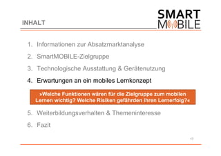 INHALT


 1. Informationen zur Absatzmarktanalyse
 2. SmartMOBILE-Zielgruppe
 3. Technologische Ausstattung & Gerätenutzung
 4. Erwartungen an ein mobiles Lernkonzept

    »Welche Funktionen wären für die Zielgruppe zum mobilen
   Lernen wichtig? Welche Risiken gefährden ihren Lernerfolg?«

 5. Weiterbildungsverhalten & Themeninteresse
 6. Fazit

                                                                 17
 