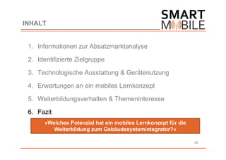 INHALT


 1. Informationen zur Absatzmarktanalyse

 2. Identifizierte Zielgruppe

 3. Technologische Ausstattung & Gerätenutzung

 4. Erwartungen an ein mobiles Lernkonzept

 5. Weiterbildungsverhalten & Themeninteresse

 6. Fazit
       »Welches Potenzial hat ein mobiles Lernkonzept für die
          Weiterbildung zum Gebäudesystemintegrator?«

                                                                26
 