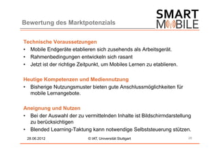 Bewertung des Marktpotenzials


Technische Voraussetzungen
• Mobile Endgeräte etablieren sich zusehends als Arbeitsgerät.
• Rahmenbedingungen entwickeln sich rasant
• Jetzt ist der richtige Zeitpunkt, um Mobiles Lernen zu etablieren.

Heutige Kompetenzen und Mediennutzung
• Bisherige Nutzungsmuster bieten gute Anschlussmöglichkeiten für
  mobile Lernangebote.

Aneignung und Nutzen
• Bei der Auswahl der zu vermittelnden Inhalte ist Bildschirmdarstellung
  zu berücksichtigen
• Blended Learning-Taktung kann notwendige Selbststeuerung stützen.
 28.06.2012                 © IAT, Universität Stuttgart               28
 