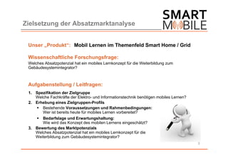 Zielsetzung der Absatzmarktanalyse


 Unser „Produkt“: Mobil Lernen im Themenfeld Smart Home / Grid

 Wissenschaftliche Forschungsfrage:
 Welches Absatzpotenzial hat ein mobiles Lernkonzept für die Weiterbildung zum
 Gebäudesystemintegrator?



 Aufgabenstellung / Leitfragen:
 1. Spezifikation der Zielgruppe
    Welche Fachkräfte der Elektro- und Informationstechnik benötigen mobiles Lernen?
 2. Erhebung eines Zielgruppen-Profils
     Bestehende Voraussetzungen und Rahmenbedingungen:
       Wer ist bereits heute für mobiles Lernen vorbereitet?
     Bedarfslage und Erwartungshaltung:
       Wie wird das Konzept des mobilen Lernens eingeschätzt?
 3. Bewertung des Marktpotenzials
    Welches Absatzpotenzial hat ein mobiles Lernkonzept für die
    Weiterbildung zum Gebäudesystemintegrator?
                                                                                       3
 