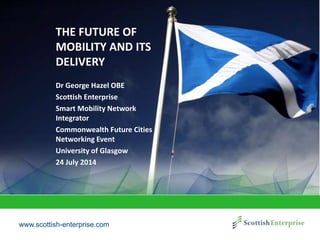 www.scottish-enterprise.com
THE FUTURE OF
MOBILITY AND ITS
DELIVERY
Dr George Hazel OBE
Scottish Enterprise
Smart Mobility Network
Integrator
Commonwealth Future Cities
Networking Event
University of Glasgow
24 July 2014
 