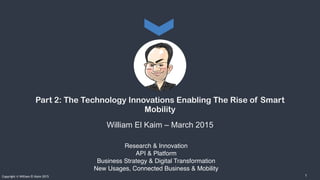 Research & Innovation
API & Platform
Business Strategy & Digital Transformation
New Usages, Connected Business & Mobility
Copyright © William El Kaim 2015
Part 2: The Technology Innovations Enabling The Rise of Smart
Mobility
William El Kaim – March 2015
1
 