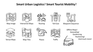 Smart Urban Logistics? Smart Tourist Mobility?
Map Image Interactive Maps
Venue Maps Map Tiles
Routing
Places Traffic
Waypoint SequenceToll Cost
Offline Maps!
Geocoding!
Geofencing
Positioning!
And much more!
 