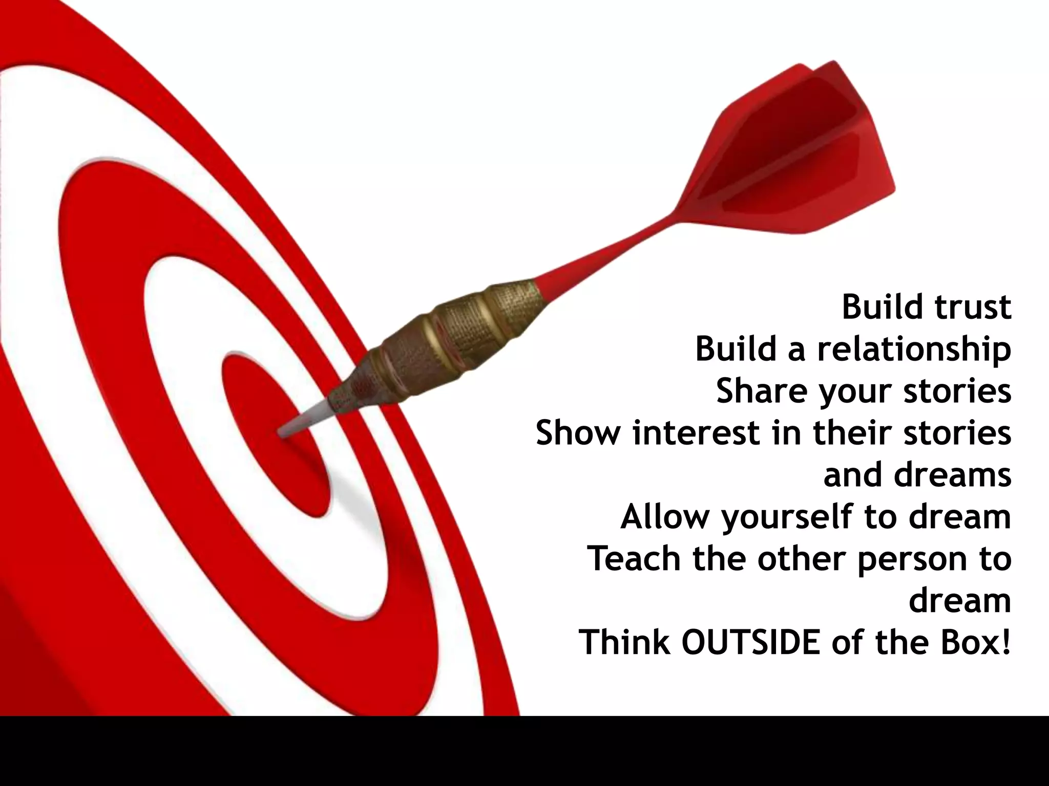 Build trust
Build a relationship
Share your stories
Show interest in their stories
and dreams
Allow yourself to dream
Teach the other person to
dream
Think OUTSIDE of the Box!
 