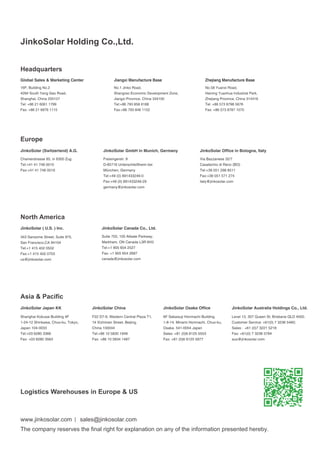 Global Sales & Marketing Center 
16F, Building No.2 
428# South Yang Gao Road, 
Shanghai, China 200127 
Tel: +86 21 6061 1799 
Fax: +86 21 6876 1115 
Jiangxi Manufacture Base 
No.1 Jinko Road, 
Shangrao Economic Development Zone, 
Jiangxi Province, China 334100 
Tel:+86 793 858 8188 
Fax:+86 793 846 1152 
Zhejiang Manufacture Base 
No.58 Yuanxi Road, 
Haining Yuanhua Industrial Park, 
Zhejiang Province, China 314416 
Tel: +86 573 8798 5678 
Fax: +86 573 8787 1070 
JinkoSolar (Switzerland) A.G. 
JinkoSolar ( U.S. ) Inc. 
343 Sansome Street, Suite 975, 
San Francisco,CA 94104 
Tel:+1 415 402 0502 
Fax:+1 415 402 0703 
us@jinkosolar.com 
JinkoSolar GmbH in Munich, Germany 
JinkoSolar Canada Co., Ltd. 
Suite 703, 100 Allsate Parkway, 
Markham, ON Canada L3R 6H3 
Tel:+1 905 604 2527 
Fax: +1 905 604 2687 
canada@jinkosolar.com 
JinkoSolar China 
F22 D7-9, Western Central Plaza T1, 
1# Xizhimen Street, Beijing, 
China 100044 
Tel:+86 10 5830 1948 
Fax: +86 10 5834 1487 
JinkoSolar Japan KK 
Shanghai Kokusai Building 4F 
1-24-12 Shinkawa, Chuo-ku, Tokyo, 
Japan 104-0033 
Tel:+03 6280 3366 
Fax: +03 6280 3563 
JinkoSolar Office in Bologna, Italy 
Via Bazzanese 32/7 
Casalechio di Reno (BO) 
Tel:+39 051 298 8511 
Fax:+39 051 571 274 
italy@jinkosolar.com 
JinkoSolar Osaka Office 
6F Sakaisuji Honmachi Building. 
1-8-14, Minami Honmachi, Chuo-ku, 
Osaka. 541-0054 Japan 
Sales:+81 (0)6 6125 5553 
Fax: +81 (0)6 6125 5977 
JinkoSolar Australia Holdings Co., Ltd. 
Level 13, 307 Queen St, Brisbane QLD 4000. 
Customer Service: +61(0) 7 3236 5460; 
Sales：+61 (0)7 3221 5218 
Fax: +61(0) 7 3236 5794 
aus@jinkosolar.com 
Freisingerstr. 9 
D-85716 Unterschleißheim bei 
München, Germany 
Tel:+49 (0) 891433246-0 
Fax:+49 (0) 891433246-29 
germany@jinkosolar.com 
Chamerstrasse 85, in 6300 Zug 
Tel:+41 41 748 0010 
Fax:+41 41 748 0019 
