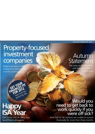 JANUARY/FEBRUARY 2012



Property-focused
investment                                          Autumn
companies                                         Statement
Regaining favour with                             The state of the economy
investors as demand for                              and the government’s
income continues                                                future plans




                UR
            YOES FIT
          T
        GEANC 12
       FINFOR 20d taix s
               -en g t p
            ear
             Y nnin
              pla
                                             Would you
Happy                                need to get back to
                                      work quickly if you
ISA Year
Don’t miss out on using your
                                          were off sick?
                               Over half of UK workers are unable to survive
tax-efficient allowance              financially for more than three months
 