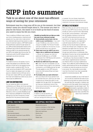 11
Investment
SIPP into summer
Talk to us about one of the most tax-efficient
ways of saving for your retirement
There is a plethora of different ways to save for
your future, including pensions, investments and
property, but if you want to be in total control of
your retirement planning and have access to a wide
choice of investment options, a SIPP (Self-Invested
Personal Pension) could be the right solution for
you. SIPPs provide sophisticated investors with a
tax-efficient way to save for retirement and you
receive tax relief on your personal savings into
your SIPP at the highest rate of tax you pay. The
investments within the SIPP will grow free of
capital gains tax and any income tax.
Tax facts
For dividend income on UK equities, if you’re
a basic rate taxpayer you’re deemed to have
paid tax at 10 per cent on the dividend income
whether inside or outside the SIPP. This ‘tax
credit’ cannot be refunded for SIPP investments.
If you’re a higher rate taxpayer you’d normally
pay tax on dividend income at 32.5 per cent or
37.5 per cent. Inside a SIPP you won’t get back
the 10 per cent dividend tax credit, but you won’t
have to pay any additional tax.
Limit on contributions
You can receive tax relief on your personal
contributions up to 100 per cent of your earnings.
There is a limit on the contributions you can pay
and receive tax relief on – this is called the Annual
Allowance, which is currently £50,000 per year
(but is reducing to £40,000 from 6 April 2014),
although you can Carry Forward any unused
allowance from the previous three tax years.
Valuable tax benefits that can help you make
the most of your retirement savings:
n Automatically receive basic rate tax
relief on your contributions - if you want
to pay £10,000 you only need to write a
cheque for £8,000. The Pension Provider
will claim £2,000 from the taxman on your
behalf and add that to your pension.
n Claim back more tax relief if you are a
higher rate or additional rate taxpayer
- a 40 per cent taxpayer can claim an
additional £2,000 back on a £10,000
contribution from HM Revenue  Customs
through Self Assessment.
n Receive tax relief even if you don’t pay
tax - even if you are a non-taxpayer, you can
claim full basic rate tax relief on your personal
contributions, up to £3,600 gross per tax year.
This also applies to Junior SIPP accounts
where the child receives 20 per cent basic
rate tax relief.
n Tax breaks when you reach retirement -
take up to 25 per cent of your pension fund
as a tax-free lump sum, which you can invest
or spend as you choose (this option is only
available from the age of 55). Your dependants
can have your total pension account free
of any tax as a lump sum if you were to die
before taking any benefits.
Investment mix
In addition to the tax benefits, you
have more flexibility and control
over your savings and where your money
is invested. You can choose investments
that suit your personal needs and vary your
investment mix as your circumstances change.
Options at retirement
When you retire, you can use the money you’ve
built up in your SIPP to buy an annuity, which will
provide you with an income for life. Alternatively,
you can take ‘income drawdown’, which gives
you the flexibility of taking an income from
your SIPP while retaining control over your
investments. You also have the peace of mind
that, if the worst happens, your dependants
could still receive benefits from your SIPP
savings, but this may be taxed on death at a
current rate of 55 per cent. Charges for income
drawdown are higher than for an annuity. The
investment funds may be depleted either
through poor performance or withdrawals. Also,
high levels of income may not be sustainable and
annuity rates may be worse in the future.
Currently you may only accumulate £1.5 million
within all your registered pension schemes in
your lifetime without incurring an additional tax
charge. This is called the Lifetime Allowance. Any
excess will be taxed and the tax rate will depend
on whether you take this excess as a lump sum
or as income. You may be able to accumulate
more than this amount if you have successfully
applied for transitional protection. n
Investments available can vary in their level of
risk. As with any investment the value of your
investment can go down as well as up and may
be worth less than was paid in. Investors may
lose some or all of their capital. Some investments
(such as property) may take longer to sell. The
valuation of property is generally a matter of
the valuer’s opinion rather than fact. Changes in
exchange rates and interest rates could affect the
value of your investment.
Take the time to talk to us
Find out why it’s important to think
about setting up a pension sooner
rather than later and get advice on
the best way to get started. We offer
expert and personalised advice to help
make saving for your retirement as easy
and practical as possible. To discuss
your requirements, please contact us.
SIPPable investments 	 Non-SIPPable investments
Cash deposits	 Residential property
Fixed interest stocks	 Loans to members or their families
Quoted shares (both UK and overseas)	 Loans to members’ businesses
Unit trusts	 Plant and machinery
Commercial property	 Works of art
UK real estate investment trusts (REITs)	 Fine wine
Unquoted shares	 Classic cars
Open-ended investment companies (OEICs)
Retirement may be a long way off for you at the moment, but that
doesn’t mean you should forget about it. The sooner you start to
plan for the future, the easier it is to build up the kind of money
you need to enjoy the life you want.
 