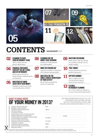 CONTENTS
03
n	 Arranging a financial wealth check
n	 Building an investment portfolio
n	 Generating a bigger retirement income
n	 Off-shore investments
n	 Tax-efficient investments
n	 Family protection in the event of premature death
n	 Protection against the loss of regular income
n	 Providing a capital sum if I’m diagnosed with serious illness
n	 Provision for long-term health care
n	 School fees/further education funding
n	 Protecting my estate from inheritance tax
n	 Capital gains tax planning
n	 Corporation tax/income tax planning
n	 Director and employee benefit schemes
n	 Other (please specify)
Name
Address	 	
				
Postcode
Tel. (home)	 	
Tel. (work)
Mobile	 	 	
Email
For more information please tick the
appropriate box or boxes below,
include your personal details and
return this information directly to us.
You voluntarily choose to provide your personal details. Personal information will be treated as confidential by us and held in accordance with the Data
Protection Act. You agree that such personal information may be used to provide you with details and products or services in writing or by telephone or email.
want to make more
ofyourmoneyIN2013?
Planning to enjoy
your retirement years
Talk to us about the new
pension opportunities
Financial pressures
faced by the UK’s three
ages of retirement
Will you give a cash loan to
family members instead of leaving
an inheritance?
INVESTORS GET MORE
savvy with THEIR money
Strategies to save tax and invest
more tax-efficiently in 2013/14
02 06 09
10
11
12
07
08
04
05
Planning for the
worst-case scenario
Families are under-protected
and under-prepared
Mind the pension gap
Laying the foundation to rebuild the
UK’s retirement savings system
Who could be the
single largest beneficiary
of your estate?
We can help you identify the
source of a wealth leak
Investing for income
Bright ideas to help you develop
your portfolios and light up your
wealth strategy
‘Free’ money
Are you switched on to the tax
benefits of pensions?
SIPP into summer
Talk to us about one of the
most tax-efficient ways of
saving for your retirement
Flexible
retirement planning
Isn’t it time to tailor your pension to
suit your own personal requirements?
CONTENTS JULY/AUGUST 2013
05
07 09
1211
 