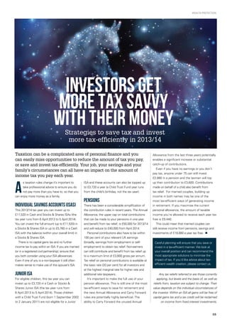 05
Wealth protection
Strategies to save tax and invest
more tax-efficiently in 2013/14
Taxation can be a complicated area of personal finance and you
can easily miss opportunities to reduce the amount of tax you pay,
or save and invest tax-efficiently. Your job, your savings and your
family’s circumstances can all have an impact on the amount of
income tax you pay each year.
A
s taxation rules change it’s important to
take professional advice to ensure you do
not pay more than you have to, so that you
can enjoy more money as a family.
Individual Savings Accounts (ISAs)
This 2013/14 tax year you can invest up to
£11,520 in Cash and Stocks & Shares ISAs (the
tax year runs from 6 April 2013 to 5 April 2014).
You can invest the full amount (up to £11,520) in
a Stocks & Shares ISA or up to £5,760 in a Cash
ISA with the balance (within your overall limit) in
a Stocks & Shares ISA.
There is no capital gains tax and no further
income tax to pay within an ISA. If you are married
(or in a registered civil partnership), ensure that
you both consider using your ISA allowances.
Even if one of you is a non-taxpayer it still often
makes sense to make use of this spouse’s ISA.
Junior ISA
For eligible children, this tax year you can
invest up to £3,720 in a Cash or Stocks &
Shares Junior ISA (the tax year runs from
6 April 2013 to 5 April 2014). Those children
with a Child Trust Fund (born 1 September 2002
to 2 January 2011) are not eligible for a Junior
ISA and these accounts can also be topped up
to £3,720 a year (a Child Trust Fund year runs
from the child’s birthday, not the tax year).
Pensions
There has been a considerable simplification of
the contribution rules in recent years. The Annual
Allowance, the upper cap on total contributions
that can be made to your pensions in one year
and benefit from tax relief, is £50,000 for 2013/14
and will reduce to £40,000 from April 2014.
Personal contributions also have to be within
100 per cent of your relevant UK earnings
(broadly, earnings from employment or self-
employment) to obtain tax relief. Non-earners
can still contribute and benefit from tax relief up
to a maximum limit of £3,600 gross per annum.
Tax relief on personal contributions is available at
the basic rate (20 per cent) for all investors and
at the highest marginal rate for higher rate and
additional rate taxpayers.
It’s important to make the full use of your
pension allowance. This is still one of the most
tax-efficient ways to save for retirement and
the new Annual Allowance and Carry Forward
rules are potentially highly beneficial. The
ability to Carry Forward the unused Annual
Allowance from the last three years potentially
enables a significant increase or substantial
catch-up of contributions.
Even if you have no earnings or you don’t
pay tax, anyone under 75 can still invest
£2,880 in a pension and the taxman will top
up their contribution to £3,600. Contributions
made on behalf of a child also benefit from
tax relief. For married couples, building up
income in both names may be one of the
most tax-efficient ways of generating income
in retirement. If you maximise the current
personal allowance, the amount of taxable
income you’re allowed to receive each year tax
free is £9,440.
This could mean that married couples can
still receive income from pensions, savings and
investments of £18,880 a year tax free. n
Any tax reliefs referred to are those currently
applying, but levels and the basis of, as well as
reliefs from, taxation are subject to change. Their
value depends on the individual circumstances of
the investor. Within an ISA all gains will be free of
capital gains tax and a tax credit will be reclaimed
on income from fixed interest investments.
Careful planning will ensure that you save or
invest in a tax-efficient manner. We look at
your overall position and can recommend the
most appropriate solutions to minimise the
impact of tax. If you’d like advice about tax-
efficient wealth creation, please contact us.
INVESTORS Get
MORE tax savvy
with THEIR money
 