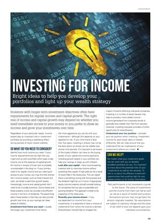 09
INVESTMENT
Investing for incomeBright ideas to help you develop your
portfolios and light up your wealth strategy
Regardless of your particular needs, income
assets play an important role in investment
portfolios by providing a stabilising effect
during periods of stock market volatility.
So what do you need to consider?
Identify how much income you need - if your
income requirements are too high then you
might end up with a portfolio which pays a high
income, but at the expense of capital growth.
An income in excess of 5 per cent is probably
unsustainable in the long run. If your primary
need is for regular income and you need quick
access to your money, you may find that shorter-
term income assets, such as fixed interest and
cash, are better suited than growth assets.
Interestingly, income and capital growth don’t
need to be mutually exclusive. Some shares and
listed property trusts can provide a tax-efficient
income in the form of dividends. The good thing
about these assets is that they can also provide
growth over time, so your savings can keep
ahead of inflation.
Investment time frame you need – usually,
the longer your investment time frame,
the more aggressive you can be with your
investments – although this depends on your
appetite for risk. If your time frame is less
than five years, investing in shares may not be
the best option as shares can be volatile over
shorter time periods. It’s important to be aware
of the impact inflation can have on the buying
power of your capital and income payments.
Including growth assets in your portfolio can
help your savings to keep up with inflation.
Look after your capital - many income-seeking
investors look to maximise income without
protecting their capital. A high yield can be a result
of recent falls in the share price. This can signal
there is something wrong with the business and
the dividend might be cut in future. If appropriate,
equity income investors should consider looking
for companies that can pay a sustainable and
growing dividend. This approach is likely to be
supportive of the share price.
Diversify your income stream - if you
are dependent on income from your
investments, it is essential to have a mixture of
investments from which the income is derived.
Diversification should help to mitigate the
impact of events affecting individual companies.
Investing in a number of asset classes may
help to provide a more stable income -
income generated from corporate bonds is
generally less volatile than that from equities.
Likewise, investing overseas provides a further
opportunity for diversification.
Understand your tax position - consider
your tax position when investing. Investment
income for each asset class is treated
differently. We can help ensure that you
understand the tax implications of your
investments before you invest. n
Past performance is not necessarily a guide
to the future. The value of investments
and the income from them can fall as well
as rise as a result of market and currency
fluctuations and you may not get back the
amount originally invested. Tax assumptions
are subject to statutory change and the value
of tax relief (if any) will depend upon your
individual circumstances.
Can we help?
No matter what your investment goals,
we can work with you to develop
excellent portfolios for you. It’s important
to know about the potential risks of your
investments as well as the rewards. To
talk to us about the different investment
opportunities that could be right for you,
please contact us for further information.
Investors with longer-term investment objectives often have
requirements for regular income and capital growth. The right
mix of income and capital growth may depend on whether you
need immediate access to your money or you prefer to draw an
income and grow your investments over time.
 