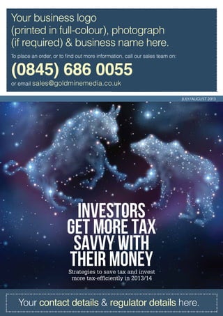 INVESTORS
Get MORE tax
savvy with
THEIR moneyStrategies to save tax and invest
more tax-efficiently in 2013/14
JULY/AUGUST 2013
Your contact details & regulator details here.
(0845) 686 0055
or email sales@goldminemedia.co.uk
To place an order, or to find out more information, call our sales team on:
Your business logo
(printed in full-colour), photograph
(if required) & business name here.
 