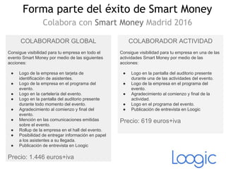 Forma parte del éxito de Smart Money
Colabora con Smart Money Madrid 2016
COLABORADOR GLOBAL
Consigue visibilidad para tu empresa en todo el
evento Smart Money por medio de las siguientes
acciones:
● Logo de la empresa en tarjeta de
identificación de asistentes.
● Logo de la empresa en el programa del
evento.
● Logo en la cartelería del evento.
● Logo en la pantalla del auditorio presente
durante todo momento del evento.
● Agradecimiento al comienzo y final del
evento.
● Mención en las comunicaciones emitidas
sobre el evento.
● Rollup de la empresa en el hall del evento.
● Posibilidad de entregar información en papel
a los asistentes a su llegada.
● Publicación de entrevista en Loogic
Precio: 1.446 euros+iva
COLABORADOR ACTIVIDAD
Consigue visibilidad para tu empresa en una de las
actividades Smart Money por medio de las
acciones:
● Logo en la pantalla del auditorio presente
durante una de las actividades del evento.
● Logo de la empresa en el programa del
evento.
● Agradecimiento al comienzo y final de la
actividad.
● Logo en el programa del evento.
● Publicación de entrevista en Loogic
Precio: 619 euros+iva
 