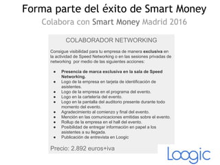 COLABORADOR NETWORKING
Consigue visibilidad para tu empresa de manera exclusiva en
la actividad de Speed Networking o en las sesiones privadas de
networking por medio de las siguientes acciones:
● Presencia de marca exclusiva en la sala de Speed
Networking.
● Logo de la empresa en tarjeta de identificación de
asistentes.
● Logo de la empresa en el programa del evento.
● Logo en la cartelería del evento.
● Logo en la pantalla del auditorio presente durante todo
momento del evento.
● Agradecimiento al comienzo y final del evento.
● Mención en las comunicaciones emitidas sobre el evento.
● Rollup de la empresa en el hall del evento.
● Posibilidad de entregar información en papel a los
asistentes a su llegada.
● Publicación de entrevista en Loogic
Precio: 2.892 euros+iva
Forma parte del éxito de Smart Money
Colabora con Smart Money Madrid 2016
 