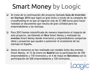 ❏ Se trata de la continuación del proyecto llamado Guía de Inversión
en Startups 2014 que logró un gran éxito a través de la campaña de
crowdfunding en la que se lograron más de 27.000 euros para hacer
realidad un documento que resulta de gran utilidad para los
emprendedores y las startups.
❏ Para 2015 hemos intensificado de manera importante el impacto de
este proyecto, escribiendo el libro Smart Money y realizado los
eventos Smart Money donde inversores y emprendedores compartan
ideas y proyectos que ayuden a potenciar el ecosistema de las
startups en España.
❏ Hasta el momento se han realizado con notable éxito dos eventos
Smart Money, el 12 de enero en Madrid con la participación de 350
emprendedores y 110 inversores y el 4 de mayo en Barcelona con la
participación de 200 emprendedores y 120 inversores.
Smart Money by Loogic
 