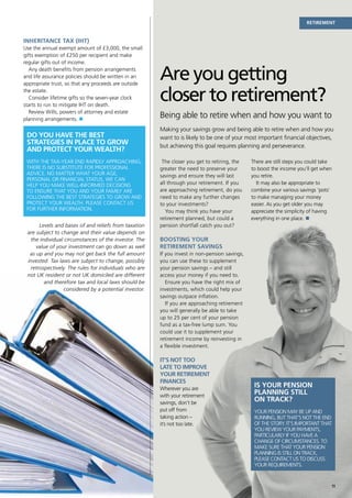 Retirement


Inheritance Tax (IHT)
Use the annual exempt amount of £3,000, the small
gifts exemption of £250 per recipient and make
regular gifts out of income.
   Any death benefits from pension arrangements
and life assurance policies should be written in an
appropriate trust, so that any proceeds are outside
                                                       Are you getting
the estate.
   Consider lifetime gifts so the seven-year clock
starts to run to mitigate IHT on death.
                                                       closer to retirement?
   Review Wills, powers of attorney and estate
planning arrangements. n
                                                       Being able to retire when and how you want to
                                                       Making your savings grow and being able to retire when and how you
 Do you have the best                                  want to is likely to be one of your most important financial objectives,
 strategies in place to grow                           but achieving this goal requires planning and perseverance.
 and protect your wealth?
 With the tax-year end rapidly approaching,             The closer you get to retiring, the    There are still steps you could take
 there is no substitute for professional               greater the need to preserve your       to boost the income you’ll get when
 advice. No matter what your age,                      savings and ensure they will last       you retire.
 personal or financial status, we can
 help you make well-informed decisions                 all through your retirement. If you       It may also be appropriate to
 to ensure that you and your family are                are approaching retirement, do you      combine your various savings ‘pots’
 following the best strategies to grow and             need to make any further changes        to make managing your money
 protect your wealth. Please contact us                to your investments?                    easier. As you get older you may
 for further information.                                 You may think you have your          appreciate the simplicity of having
                                                       retirement planned, but could a         everything in one place. n
      Levels and bases of and reliefs from taxation    pension shortfall catch you out?
 are subject to change and their value depends on
  the individual circumstances of the investor. The    Boosting your
     value of your investment can go down as well      retirement savings
  as up and you may not get back the full amount       If you invest in non-pension savings,
 invested. Tax laws are subject to change, possibly    you can use these to supplement
  retrospectively. The rules for individuals who are   your pension savings – and still
 not UK resident or not UK domiciled are different     access your money if you need to.
        and therefore tax and local laws should be        Ensure you have the right mix of
                 considered by a potential investor.   investments, which could help your
                                                       savings outpace inflation.
                                                          If you are approaching retirement
                                                       you will generally be able to take
                                                       up to 25 per cent of your pension
                                                       fund as a tax-free lump sum. You
                                                       could use it to supplement your
                                                       retirement income by reinvesting in
                                                       a flexible investment.

                                                       It’s not too
                                                       late to improve
                                                       your retirement
                                                       finances
                                                       Wherever you are
                                                                                                Is your pension
                                                       with your retirement
                                                                                                planning still
                                                       savings, don’t be
                                                                                                on track?
                                                       put off from                             Your pension may be up and
                                                       taking action –                          running, but that’s not the end
                                                       it’s not too late.                       of the story. It’s important that
                                                                                                you review your payments,
                                                                                                particularly if you have a
                                                                                                change of circumstances. To
                                                                                                make sure that your pension
                                                                                                planning is still on track,
                                                                                                please contact us to discuss
                                                                                                your requirements.


                                                                                                                                      11
 