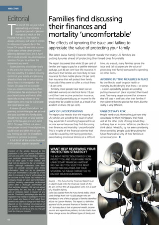 Welcome                                             Protection




Editorial                                         Families find discussing
T                                                 their finances and
          he end of the tax year is fast
          approaching and marks a


                                                  mortality ‘uncomfortable’
          significant period of pension
          change as a result of the
Finance Act 2011. The future is
always unknown, but when it comes
to retirement it pays to be in the                The effects of ignoring the issue and failing to
know. On page 06 we look at some
of the areas where clever pension
                                                  appreciate the value of protecting your family
planning between now and 5 April
                                                  The latest Aviva Family Finances Report reveals that many UK families are
2012 could provide tax-advantageous
                                                  putting luxuries ahead of protecting their loved ones financially.
solutions for you to achieve the
retirement you want.                              The report discovered that while 50 per cent of           time. As a result, many families ignore the
   Estate planning should start early             families are happy to pay for a satellite television      issue and fail to appreciate the value of
in life and is for everyone, not just             package, just 40 per cent have life insurance. It         protecting their family compared to spending
the very wealthy. It is about ensuring            also found that families are more likely to have          on other items.
control of your estate and planning               insurance for their mobile phone (14 per cent)
ahead so there are no uncertainties               than insurance that will protect their family             Avoiding putting measures in place
about how it is managed in the                    financially if they were to suffer a critical illness     No one likes to dwell on poor health or
future. On page 04 we consider                    (13 per cent).                                            mortality, but by denying that illness – or worse
how you could minimise the effect                    Similarly, more people have taken out an               – is even a possibility, people are avoiding
of Inheritance Tax and ensure that                extended warranty on electrical items (13 per             putting measures in place to protect their loved
your beneficiaries are looked after,              cent) than have income protection insurance,              ones. Too many people assume that someone
especially young children or any                  which would potentially pay an income for life            else will step in and look after their families if
dependants who may be vulnerable                  should they be unable to work as a result of an           they weren’t there to provide for them, but the
and need special care.                            accident or illness (10 per cent).                        reality is very different.
   A review of your financial and tax
planning to maximise your net income              Lack of understanding                                     UNNECESSARY RISK
and your business and family assets               The report also reveals that the majority of              People need to ask themselves just how they
should now be high on your agenda                 UK families are avoiding the issue of what                would pay for their mortgages, their food
prior to the tax-year end on 5 April              they would do if something happened to an                 and all the other costs of living should they
2012. On page 10 find out about                   income earner because they find discussing                suddenly lose an income. While no one likes to
how proper tax and financial planning             their finances and mortality ‘uncomfortable’.             think about ‘what ifs’, by not even considering
could lower and defer the tax you                 This is in spite of the financial worries that            these scenarios, people could be putting the
pay, freeing up cash for investment,              could be caused by not having protection,                 future financial security of their families at
business or personal purposes.                    exacerbating emotional distress at a difficult            unnecessary risk. n
   A full list of all the articles featured
in this edition appears opposite. n

                                                    Want help reviewing your
Content of the articles featured in this
publication is for your general information
                                                    protection strategy?
and use only and is not intended to address         The right protection strategy can
your particular requirements. They should
                                                    protect you and your family from
not be relied upon in their entirety and
shall not be deemed to be, or constitute,           unnecessary financial hardship.
advice. Although endeavours have been               We can help you select the right
made to provide accurate and timely                 protection solutions for your
information, there can be no guarantee              situation, so please contact us to
that such information is accurate as of the
date it is received or that it will continue to     discuss your requirements.
be accurate in the future. No individual or
company should act upon such information
                                                  Source – The Aviva Family Finances Report is an
without receiving appropriate professional
advice after a thorough examination of            in-depth study into the financial needs of the
their particular situation. We cannot accept      84 per cent of the UK population who live as part
responsibility for any loss as a result of        of a modern family.
acts or omissions taken in respect of any         Data was sourced from the Aviva Family Index, which
articles. Thresholds, percentage rates and tax
legislation may change in subsequent Finance
                                                  used findings from over 10,000 people who are
Acts. Levels and bases of and reliefs from        members of one of the six groups of families identified
taxation are subject to change and their value    above via Opinion Matters. This report is a definitive
depends on the individual circumstances of        appraisal of the personal finances of families in the
the investor. The value of your investments
                                                  UK. Not only does it look at personal wealth, income
can go down as well as up and you may get
back less than you invested.                      sources and expenditure patterns, but also tracks how
                                                  these change across the different types of family unit.

02
 