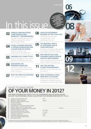06
                                                                                                                   IN THIS ISSUE




                                                                                                                       ss
                                                                                                                   iscu ial
                                                                                                              o d inanc
                                                                                                             T f
                                                                                                                r     ing
                                                                                                            you lannments
                                                                                                               p ire
                                                                                                                        tain




In this issue
                                                                                                                  u
                                                                                                             req to ober




                                                                                                                                               08
                                                                                                              or furth tion,
                                                                                                                     rma e
                                                                                                               infopleast us
                                                                                                                       ac
                                                                                                                  cont




02      Families find discussing
        their finances and                                          08           Expected retirement
                                                                                 incomes hit five-year low
        mortality ‘uncomfortable’                                                Taking some practical steps
        The effects of ignoring the issue and                                    now could mean a more
        failing to appreciate the value of                                       comfortable retirement
        protecting your family


04      Estate planning requires                                    09           The PRINCIPAL tenets
                                                                                 of spreading risk in
        a strong foundation and                                                  your portfolio
        a clear plan of action                                                   A change in the calendar does nothing
        Have you made sure your                                                  to change the investment outlook
        beneficiaries will be looked after?

                                                                    10           Why end-of-tax-year

05
                                                                                                                                               09
        Growing up is hard to do                                                 planning should now be
        Why we are adopting a more mature                                        high on your agenda
        approach to handling our finances                                        Proper tax and financial planning can
                                                                                 lower and defer the tax you pay

06      Navigating the

                                                                    11
                                                                                                                                                12
        pensions landscape                                                       Are you getting
        The future is always unknown, but                                        closer to retirement?
        when it comes to retirement it pays                                      Being able to retire when and how
        to be in the know                                                        you want to


07      Beat the April ISA deadline
        Your questions answered                                     12           Cost of raising a child
                                                                                 increases to £218,000
                                                                                 Parents would rather do without
                                                                                 themselves than radically cut back on
                                                                                 what they can provide for their children



 want to make more
 of your money IN 2012?
 For more information please tick the appropriate box or boxes below,
 include your personal details and return this information directly to us.
 n	 Arranging a financial wealth check                                                Name
 n	 Building an investment portfolio
                                                                                      Address		
 n	Generating a bigger retirement income
 n	 Off-shore investments
 n	 Tax-efficient investments
 n	 Family protection in the event of premature death
                                                                                      				
 n	 Protection against the loss of regular income
 n	 Providing a capital sum if I’m diagnosed with serious illness                                                               Postcode
 n	 Provision for long-term health care                                               Tel. (home)		
 n	 School fees/further education funding
 n	 Protecting my estate from inheritance tax                                         Tel. (work)
 n	Capital gains tax planning                                                         Mobile			
 n	Corporation tax/income tax planning                                                Email
 n	Director and employee benefit schemes
 n	 Other (please specify)

 You voluntarily choose to provide your personal details. Personal information will be treated as confidential by us and held in accordance with the Data
 Protection Act. You agree that such personal information may be used to provide you with details and products or services in writing or by telephone or email.



                                                                                                                                                                  03
 