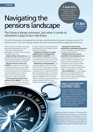 Retirement
                                                                                                     5 April 2012
                                                                                                  Clever pension planning
                                                                                                       before this date
                                                                                                     could provide tax-



Navigating the
                                                                                                  advantageous solutions
                                                                                                   for you to achieve the
                                                                                                    retirement you want




pensions landscape                                                                                                         £1.8m
                                                                                                                         Lifetime allowance
                                                                                                                             for 2011/12

The future is always unknown, but when it comes to
retirement it pays to be in the know
The end of the tax year is fast approaching and marks a significant period of pension change as a result of the
Finance Act 2011. The future is always unknown, but when it comes to retirement it pays to be in the know.

These are some of the areas where clever        tax year is used first, ensuring the pension        Recycling of unused income
pension planning between now and                input period for this contribution ends no       withdrawals as allowable contributions
5 April 2012 could provide tax-                 later than 5 April 2012.                         – minimum £3,600 but could be higher if
advantageous solutions for you to achieve           Employer contributions to reduce             you have relevant earnings.
the retirement you want.                        taxable profits in trading periods                  Gifting income using ‘normal
   Subject to 50 per cent income tax – pay      ending before 5 April 2012 – these               expenditure’ from drawdown funds
personal contributions within 100 per cent of   can be used for carry forward of unused          – reduces potential 55 per cent tax
relevant earnings threshold to reduce taxable   annual allowances, for the current annual        charge on death from drawdown fund,
income below the 50 per cent threshold.         allowance and for the 2012/13 tax year.          while ensuring future growth is with
   Adjusted relevant income over                    Registering for fixed protection – this      the beneficiary and not part of taxable
£114,950 – pay personal contributions           must be completed no later than 5 April          drawdown fund. Funding third-party
to registered schemes to reduce taxable         2012. 2011/12 is the last tax year in which      contributions to pension arrangements of
income below £100,000, enabling your            money purchase contributions can be paid         children or grandchildren is an option.
full personal allowance to be regained and      if fixed protection is to apply. Maximise this      Early crystallisation – for some people
providing marginal rate tax relief of           year’s annual allowance plus carry forward       aged over 55 crystallising benefits this
60 per cent on contributions paid               of unused relief for pension input periods       tax year while the lifetime allowance is
between £114,950 and £100,000.                  ending in 2008/09 to 2010/11 tax years.          £1.8m will create higher retained lifetime
   Carry forward of unused annual               Clever use of pension input period planning      allowance for future use. n
allowance from 2008/09 – this will be           will allow funding of 2012/13 annual
lost if not used. You must ensure the full      allowance this tax year to maximise input.
£50,000 annual allowance for the 2011/12                                                           Want to discover why
                                                                                                   a pension is a wise
                                                                                                   investment choice?
                                                                                                   There have been some significant
                                                                                                   changes to financial legislation in
                                                                                                   the past 12 months and you may be
                                                                                                   unaware of your entitlements. For
                                                                                                   more information about how you
                                                                                                   could benefit from some of the tax
                                                                                                   planning opportunities that pension
                                                                                                   funding could provide over the
                                                                                                   coming weeks, please contact us
                                                                                                   for further information.


                                                                                                      .
                                                                                       A pension is a long-term investment. The fund value may
                                                                                     fluctuate and can go down as well as up. You may not get
                                                                                       back your original investment. Past performance is not an
                                                                                      indication of future performance. Tax benefits may vary as
                                                                                     a result of statutory change and their value will depend on
                                                                                     individual circumstances. Thresholds, percentage rates and
                                                                                         tax legislation may change in subsequent Finance Acts.


06
 