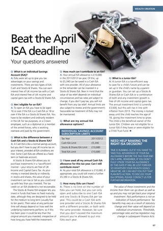 Wealth creation




Beat the April
ISA deadline
Your questions answered
Q: What is an Individual Savings                  Q: How much can I contribute to an ISA?
Account (ISA)?                                    A: Your annual ISA allowance is £10,680
A: ISAs were set up to give you tax               in the 2011/2012 tax year. Of this, up           Q: What is a Junior ISA?
advantages on your savings and                    to £5,340 can be saved in a Cash ISA             A: A Junior ISA is a tax-efficient way
investments. There are two types of ISA:          with one provider. All of your allowance         to save for a child’s future and can be
Cash and Stocks  Shares. You can earn            or the remainder can be invested in a            set up in the child’s name by a parent
interest free of UK income tax with a Cash        Stocks  Shares ISA. Bear in mind that the       or guardian. You can set up a Stocks 
ISA and interest free of UK income and            value of tax relief depends on individual        Shares ISA or Cash ISA or a combination
capital gains tax with a Stocks  Shares ISA.     circumstances and tax rates are subject to       of both and any investment growth is
                                                  change; if you don’t pay tax, you will not       free of UK income and capital gains tax.
Q: Am I eligible for an ISA?                      benefit from any tax relief. Annual limits are   The annual investment limit is currently
A: To open an ISA you have to be aged             also subject to review and the government’s      £3,600, but this will rise in line with
16 or over if the ISA is a Cash ISA or 18 or      favourable tax treatment of ISAs may not         inflation from 2013. The money is locked
over if the ISA is a Stocks  Shares ISA. You     be maintained.                                   away until the child reaches the age of
have to be resident and ordinarily resident                                                        18, giving the investment time to grow.
in the UK for tax purposes, or a Crown            Q: What are my annual ISA                        The child is the beneficial owner of the
employee, such as a diplomat or a member          allowance options?                               Junior ISA. Children are not eligible for a
of the armed forces, who is working                                                                Junior ISA if they have or were eligible for
overseas and paid by the government.               Individual Savings Account                      a Child Trust fund. n
                                                   Subscription Limits
Q: What is the difference between a                Tax Year	                      2011/2012
Cash ISA and a Stocks  Shares ISA?                                                                 Need help making the
A: A Cash ISA is like a normal savings account,    Cash ISA Limit	                £5,340            right ISA decision?
but you don’t have to pay UK income tax on         Stocks  Shares ISA Limit	     £10,680
your interest, provided all ISA conditions are                                                      Time is running out if you want to
                                                   Total ISA Limit	               £10,680
met. Some Cash ISAs are offered as a fixed-                                                         take full advantage of your ISA
term or fixed-rate account.                                                                         allowance before the tax-year end
                                                                                                    on 5 April. Remember, if you don’t
   A Stocks  Shares ISA allows you to            Q: I have used all my annual Cash ISA
                                                                                                    fully utilise your ISA allowance
purchase investments in a ‘tax-efficient’         allowance for this tax year. Can I still
                                                                                                    by this date it will be lost forever.
manner – your returns are free of UK              contribute more?                                  So whatever your wealth goals
Income and Capital Gains Tax. As your             A: As your total ISA allowance is £10,680, if     might be, we can help you put that
money is invested directly or indirectly          appropriate, you could still invest a further     plan into action. To discuss your
in stocks and shares, the value of your           £5,340 in a Stocks  Shares ISA.                  ISA options, please contact us for
investment can rise or fall so you could end                                                        further information.
up with less than you invested. The tax           Q: How many ISAs can I have?
credit on an ISA dividend is not recoverable.     A: There is no limit on the number of                 The value of these investments and the
   The Stocks  Shares ISA wrapper lets you       ISAs you can hold, but you can only               income from them can go down as well as
invest in funds that have no fixed maturity       open and subscribe to one Cash ISA                up and you may not get back your original
date, although they are designed to be held       and one Stocks  Shares ISA per tax                   investment. Past performance is not an
for the medium to long term (usually five         year. This could be a Cash ISA with                     indication of future performance. Tax
to ten years). Their value at any particular      one provider and a Stocks  Shares ISA              benefits may vary as a result of statutory
time will always depend on how well the           with a different provider, or both with                change and their value will depend on
underlying investments perform, so if this        the same provider. However, be sure                      individual circumstances. Thresholds,
has been poor it could be less than the           that you don’t exceed the maximum                    percentage rates and tax legislation may
original amount you invested, irrespective of     amount you’re allowed to put into                         change in subsequent Finance Acts.
how long you have held the investment.            ISAs each year.

                                                                                                                                             07
 