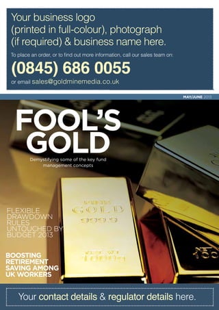 Boosting
retirement
saving among
UK workers
Fool’s
gold
Flexible
drawdown
rules
untouched by
Budget 2013
Demystifying some of the key fund
management concepts
MAY/JUNE 2013
Your contact details & regulator details here.
(0845) 686 0055
or email sales@goldminemedia.co.uk
To place an order, or to find out more information, call our sales team on:
Your business logo
(printed in full-colour), photograph
(if required) & business name here.
 