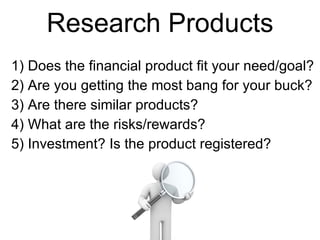 Research Products Does the financial product fit your need/goal? Are you getting the most bang for your buck? Are there similar products?  What are the risks/rewards? Investment? Is the product registered? 