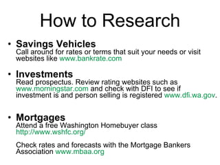 How to Research Savings Vehicles Call around for rates or terms that suit your needs or visit websites like  www.bankrate.com   Investments Read prospectus. Review rating websites such as  www.morningstar.com  and check with DFI to see if investment is and person selling is registered  www.dfi.wa.gov .  Mortgages Attend a free Washington Homebuyer class  http://www.wshfc.org/   Check rates and forecasts with the Mortgage Bankers Association  www.mbaa.org   